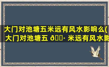 大门对池塘五米远有风水影响么(大门对池塘五 🌷 米远有风水影响么吗)